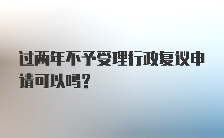 过两年不予受理行政复议申请可以吗?