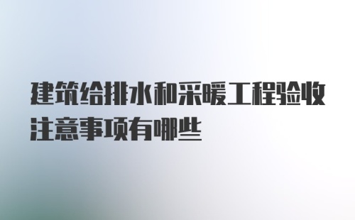 建筑给排水和采暖工程验收注意事项有哪些