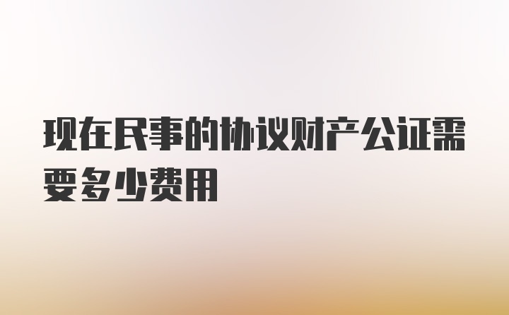 现在民事的协议财产公证需要多少费用