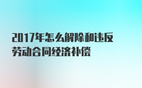 2017年怎么解除和违反劳动合同经济补偿