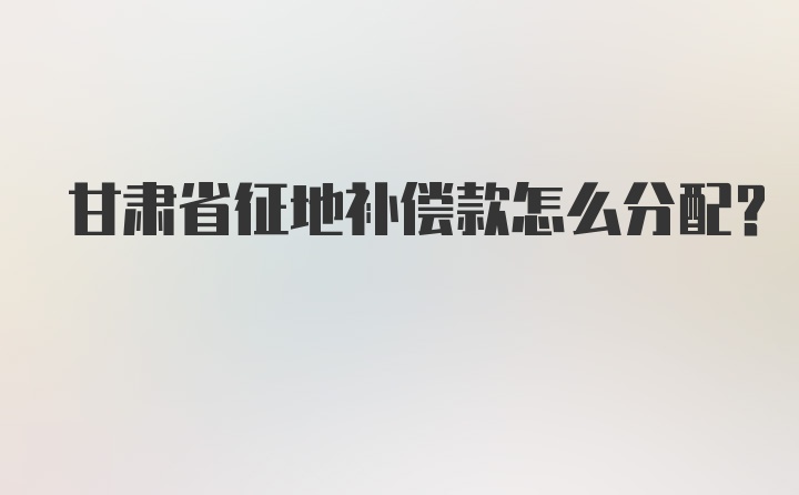 甘肃省征地补偿款怎么分配?