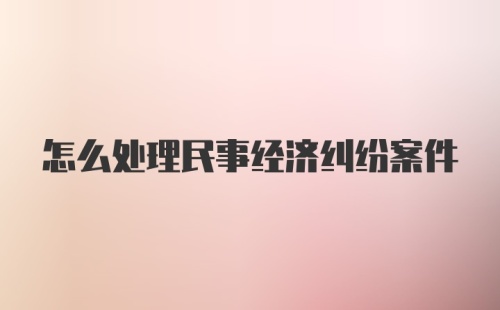 怎么处理民事经济纠纷案件