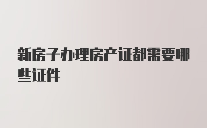 新房子办理房产证都需要哪些证件