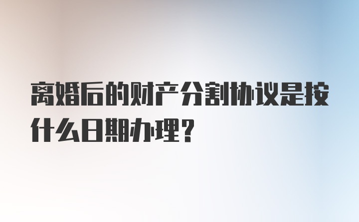 离婚后的财产分割协议是按什么日期办理？