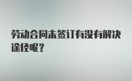 劳动合同未签订有没有解决途径呢?