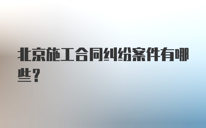 北京施工合同纠纷案件有哪些？