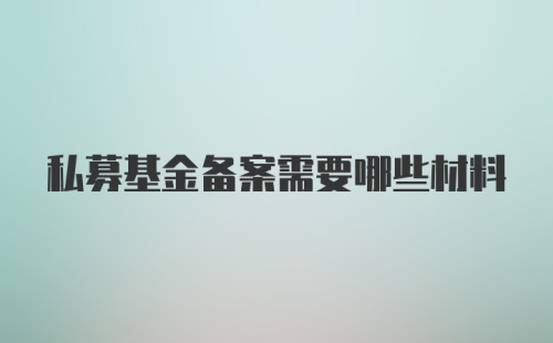 私募基金备案需要哪些材料