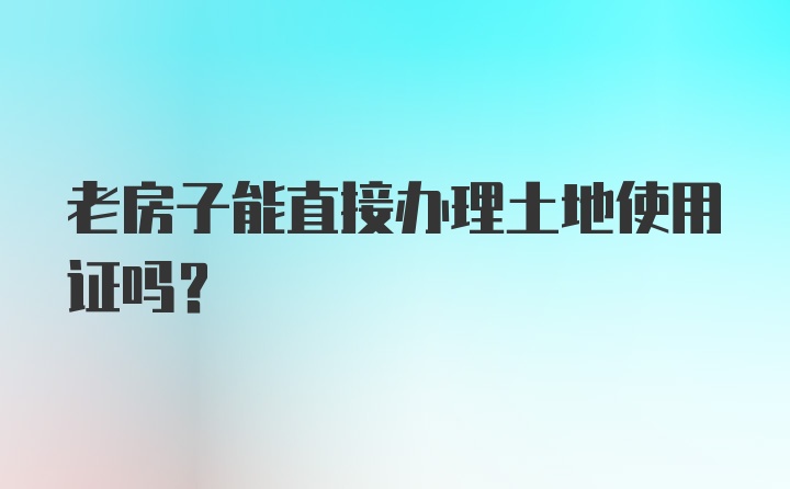 老房子能直接办理土地使用证吗？