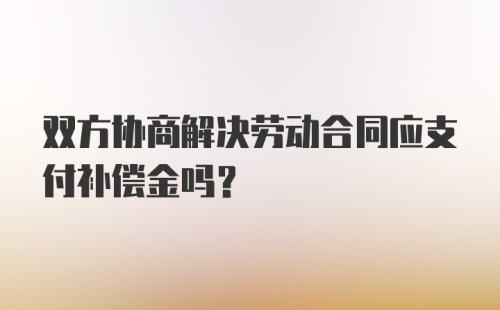 双方协商解决劳动合同应支付补偿金吗?