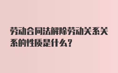 劳动合同法解除劳动关系关系的性质是什么？