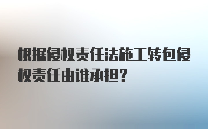 根据侵权责任法施工转包侵权责任由谁承担？