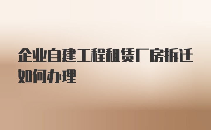 企业自建工程租赁厂房拆迁如何办理