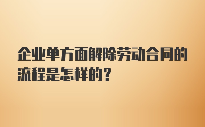 企业单方面解除劳动合同的流程是怎样的？