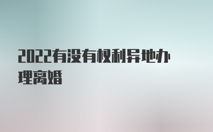 2022有没有权利异地办理离婚