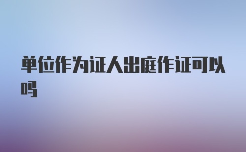 单位作为证人出庭作证可以吗