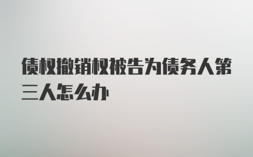 债权撤销权被告为债务人第三人怎么办