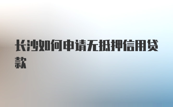 长沙如何申请无抵押信用贷款