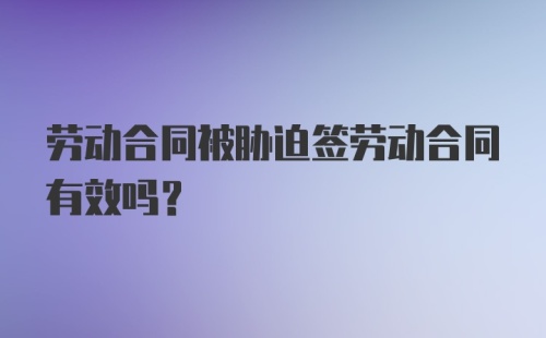 劳动合同被胁迫签劳动合同有效吗？