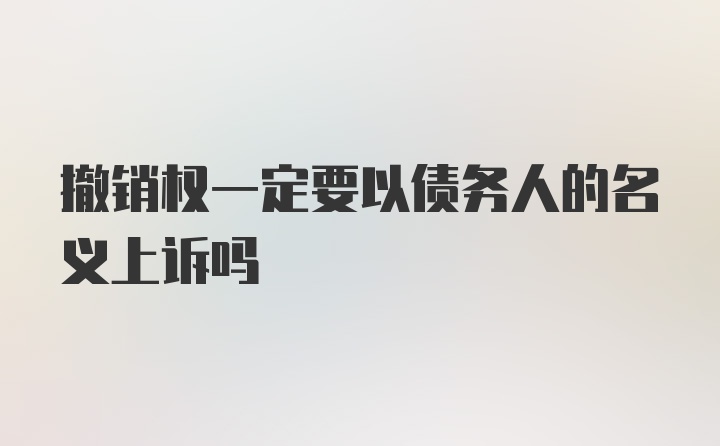 撤销权一定要以债务人的名义上诉吗