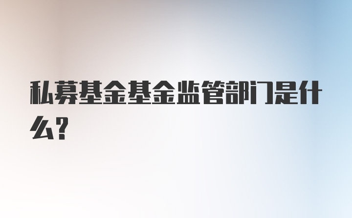 私募基金基金监管部门是什么？