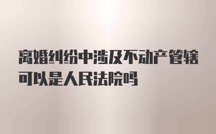 离婚纠纷中涉及不动产管辖可以是人民法院吗