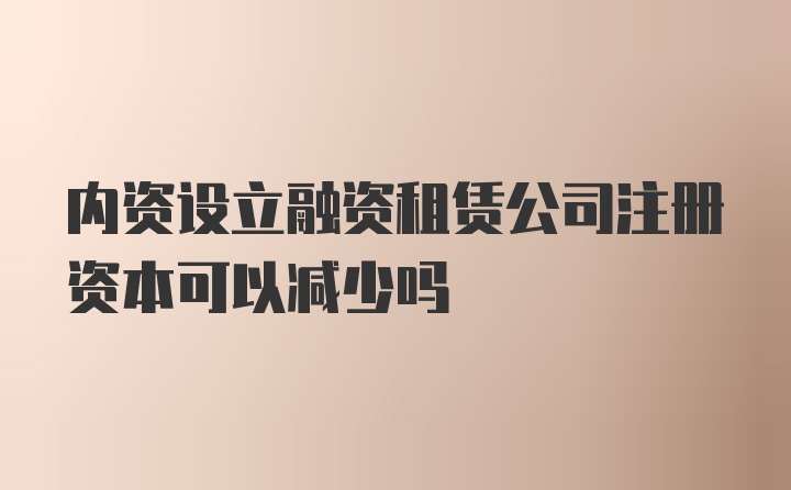 内资设立融资租赁公司注册资本可以减少吗