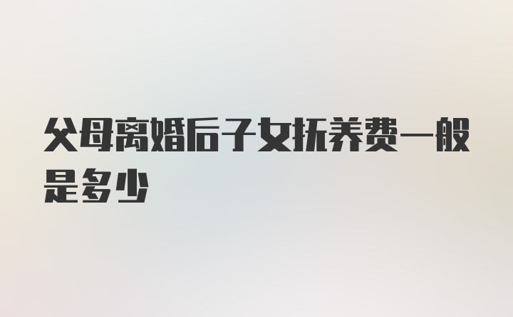 父母离婚后子女抚养费一般是多少