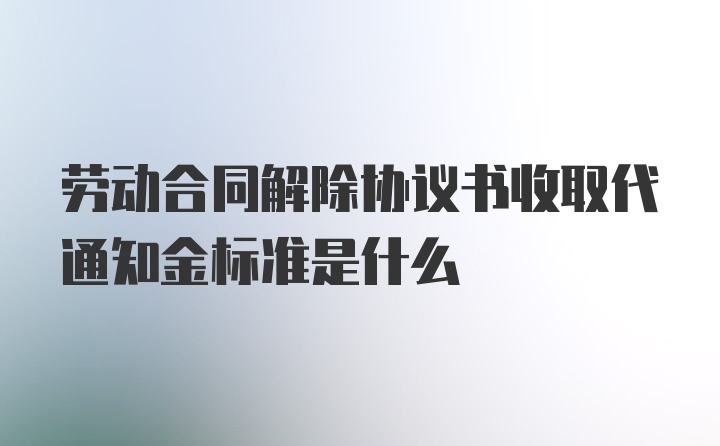 劳动合同解除协议书收取代通知金标准是什么