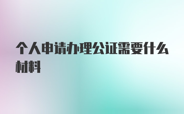 个人申请办理公证需要什么材料