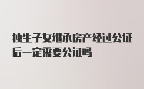 独生子女继承房产经过公证后一定需要公证吗