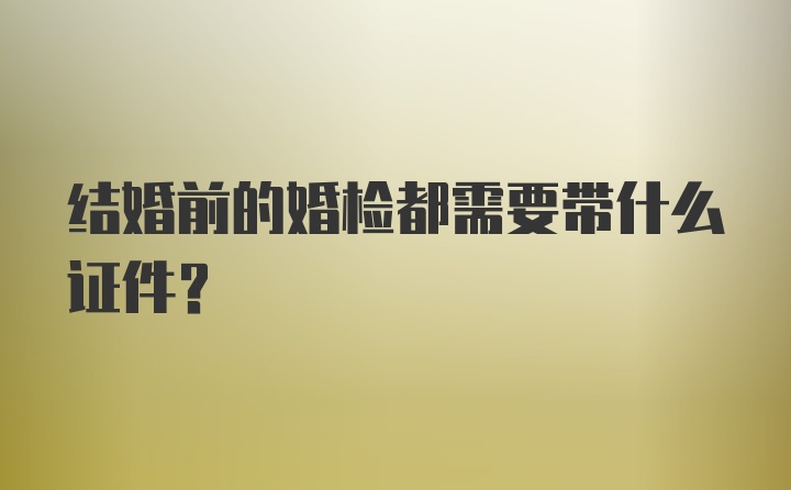 结婚前的婚检都需要带什么证件？