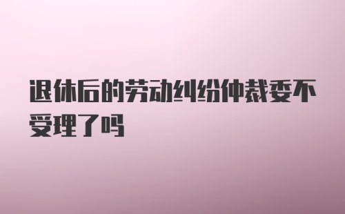 退休后的劳动纠纷仲裁委不受理了吗