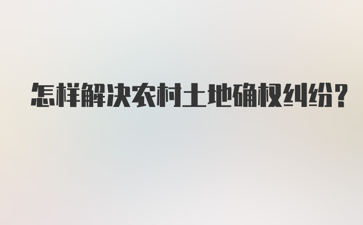 怎样解决农村土地确权纠纷？