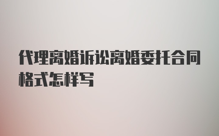 代理离婚诉讼离婚委托合同格式怎样写