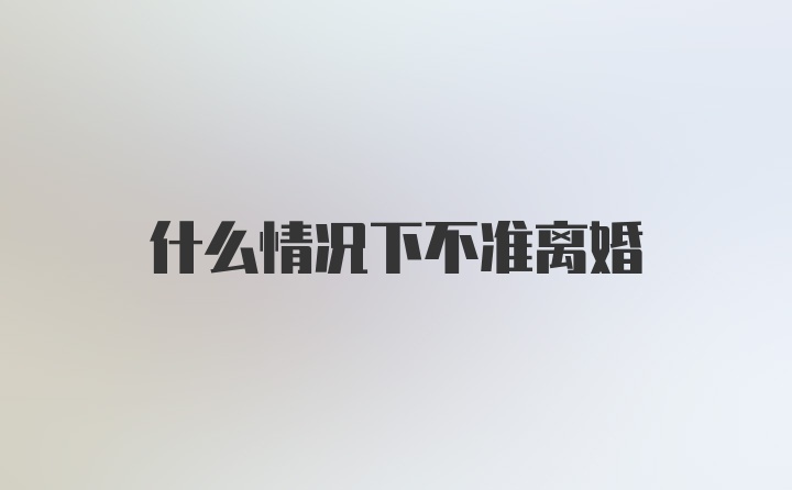 什么情况下不准离婚