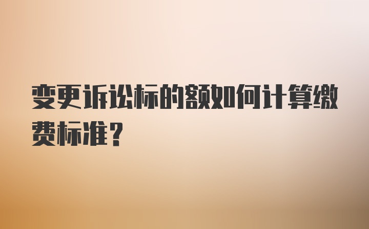 变更诉讼标的额如何计算缴费标准?