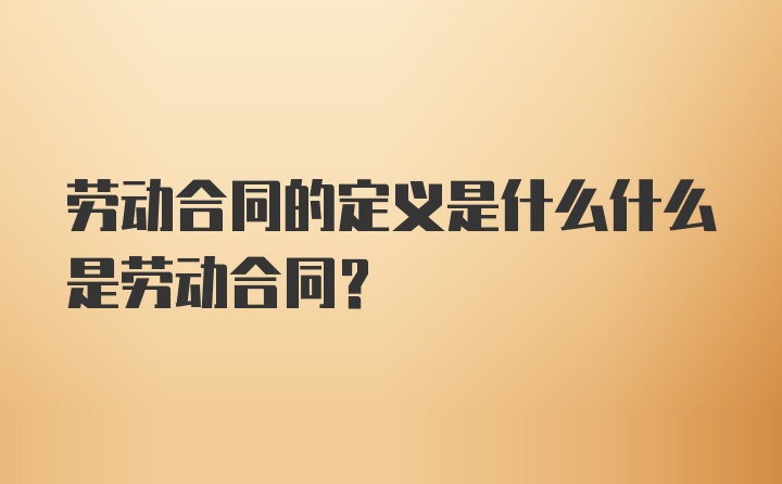 劳动合同的定义是什么什么是劳动合同？