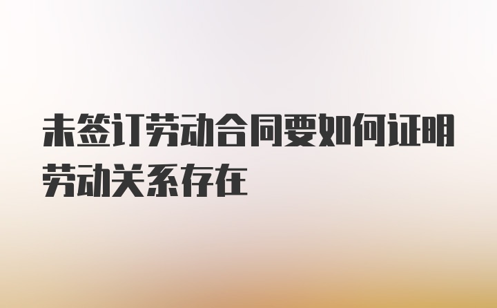 未签订劳动合同要如何证明劳动关系存在