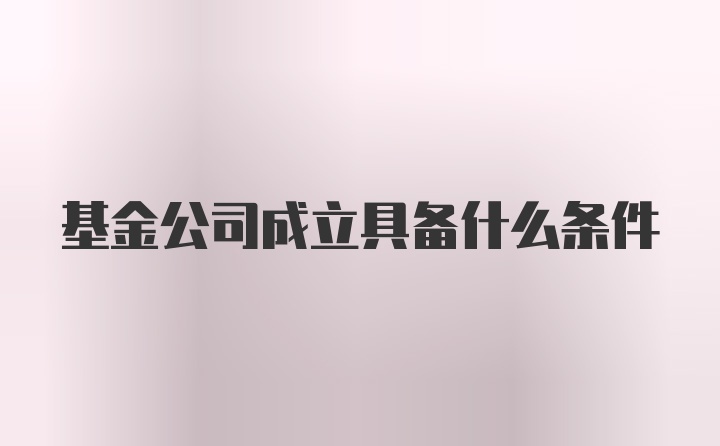 基金公司成立具备什么条件