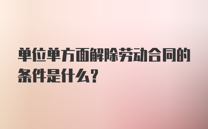 单位单方面解除劳动合同的条件是什么?