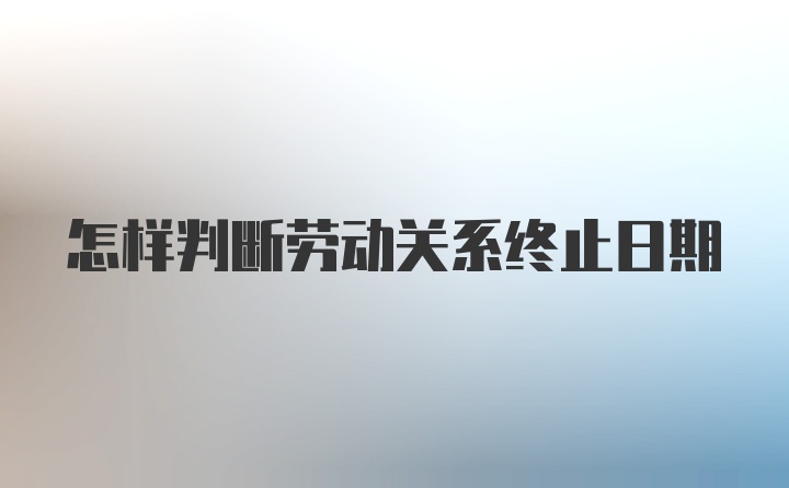 怎样判断劳动关系终止日期