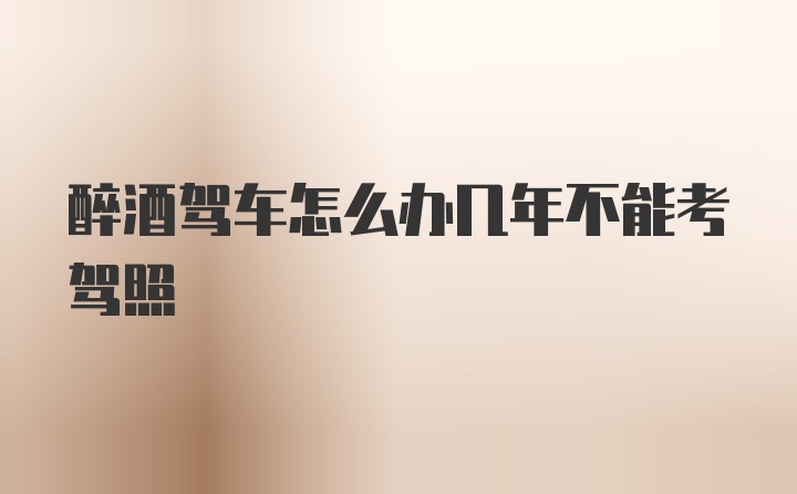 醉酒驾车怎么办几年不能考驾照