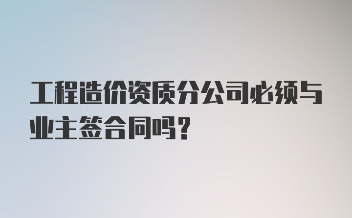 工程造价资质分公司必须与业主签合同吗？