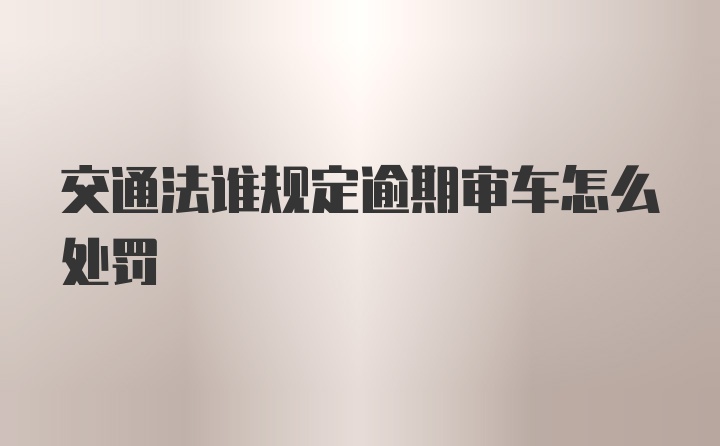 交通法谁规定逾期审车怎么处罚