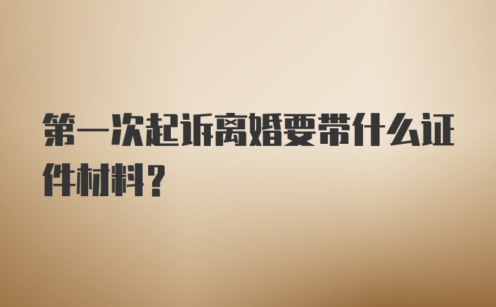 第一次起诉离婚要带什么证件材料？