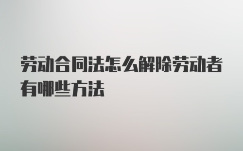 劳动合同法怎么解除劳动者有哪些方法