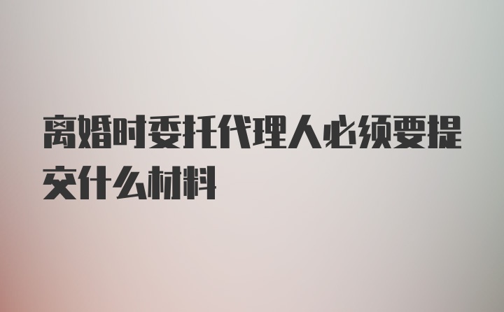 离婚时委托代理人必须要提交什么材料