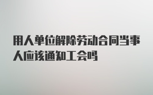 用人单位解除劳动合同当事人应该通知工会吗