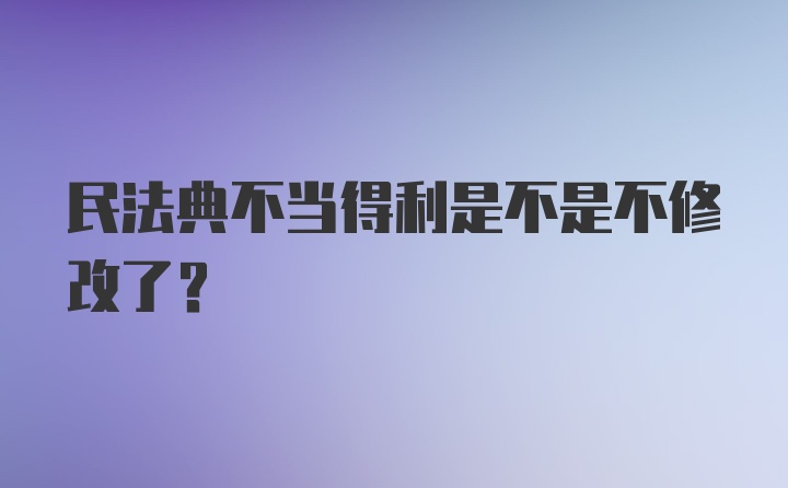 民法典不当得利是不是不修改了？