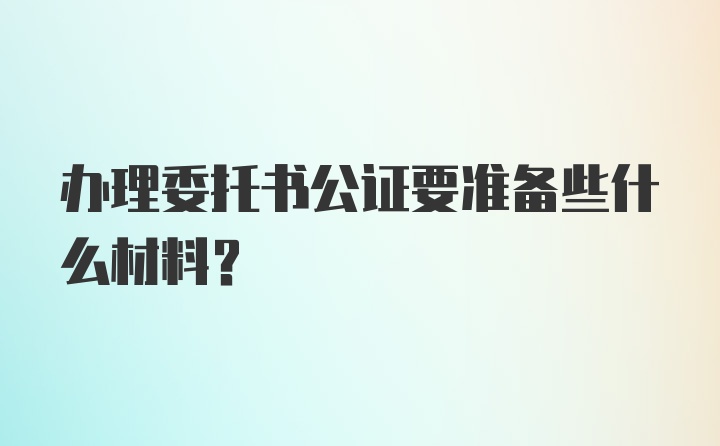 办理委托书公证要准备些什么材料？